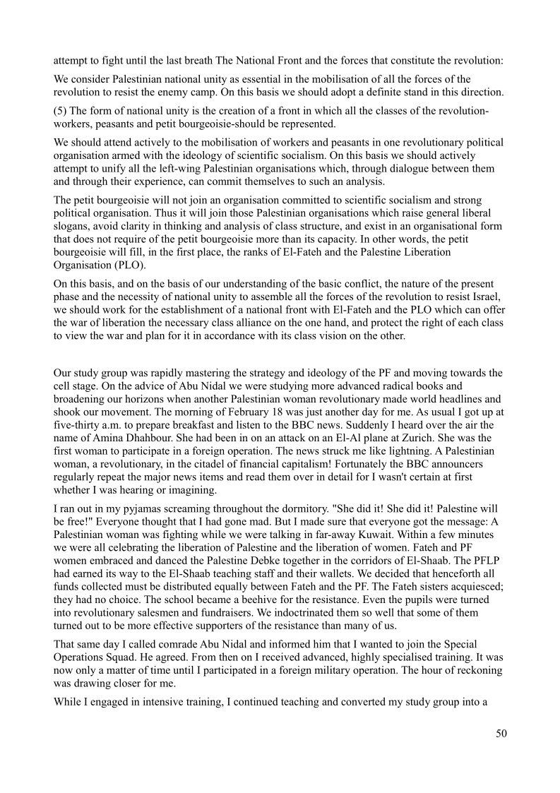 attempt to fight until the last breath The National Front and the forces that constitute the revolution:

s of the
this direction.

‘We consider Palestinian national unity as essential in the mobilisation of all the fore
revolution to resist the enemy camp. On this basis we should adopt a definite stand

  
 

(5) The form of national unity is the creation of a front in which all the classes of the revolution-
workers, peasants and petit bourgeoisie-should be represented,

We should attend actively to the mobilisation of workers and peasants in one revolutionary political
organisation armed with the ideology of scientific socialism. On this bas e should actively
attempt to unify all the left-wing Palestinian organisations which, through dialogue between them
and through their experience, can commit themselves to such an analysis.

    

The petit bourgeoisie will not join an organisation committed to scientific socialism and strong
political organisation. Thus it will join those Palestinian organisations which raise general liberal
slogans, avoid clarity in thinking and analysis of class structure, and exist in an organisational form
that does not require of the petit bourgeoisie more than its capacity. In other words, the petit
bourgeoisie will fill, in the first place, the ranks of El-Fateh and the Palestine Liberation
Organisation (PLO).

  

On this basis, and on the basis of our understanding of the basic conflict, the nature of the present
phase and the necessity of national unity to assemble all the forces of the revolution to resist Israel,
we should work for the establishment of a national front with El-Fateh and the PLO which can offer
the war of liberation the necessary class alliance on the one hand, and protect the right of each class
to view the war and plan for it in accordance with its class vision on the other.

Our study group was rapidly mastering the strategy and ideology of the PF and moving towards the
cell stage. On the advice of Abu Nidal we were studying more advanced radical books and
broadening our horizons when another Palestinian woman revolutionary made world headlines and
shook our movement. The morning of February 18 was just another day for me. As usual I got up at
five-thirty a.m. to prepare breakfast and listen to the BBC news. Suddenly I heard over the air the
name of Amina Dhahbour. She had been in on an attack on an El-Al plane at Zurich, She was the
first woman to participate in a foreign operation. The news struck me like lightning, A Palestinian
woman, a revolutionary, in the citadel of financial capitalism! Fortunately the BBC announcers
regularly repeat the major news items and read them over in detail for I wasn't certain at first
whether I was hearing or imagining,

Iran out in my pyjamas screaming throughout the dormitory, "She did it! She did it! Palestine will
be free!" Everyone thought that I had gone mad, But I made sure that everyone got the message: A
Palestinian woman was fighting while we were talking in far-away Kuwait, Within a few minutes
we were all celebrating the liberation of Palestine and the liberation of women, Fateh and PF
women embraced and danced the Palestine Debke together in the corridors of El-Shaab, The PFLP
had earned its way to the El-Shaab teaching staff and their wallets, We decided that henceforth all
funds collected must be distributed equally between Fateh and the PF. The Fateh sisters acquiesced;
they had no choice. The school became a beehive for the resistance. Even the pupils were turned
into revolutionary salesmen and fundraisers. We indoctrinated them so well that some of them
turned out to be more effective supporters of the resistance than many of us.

 

 

That same day I called comrade Abu Nidal and informed him that I wanted to join the Spe:
Operations Squad. He agreed. From then on I received advanced, highly specialised training. It was
now only a matter of time until I participated in a foreign military operation. The hour of reckoning
was drawing closer for me.

While I engaged in intensive training, I continued teaching and converted my study group into a

50
